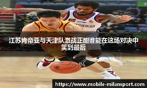 江苏肯帝亚与天津队激战正酣谁能在这场对决中笑到最后