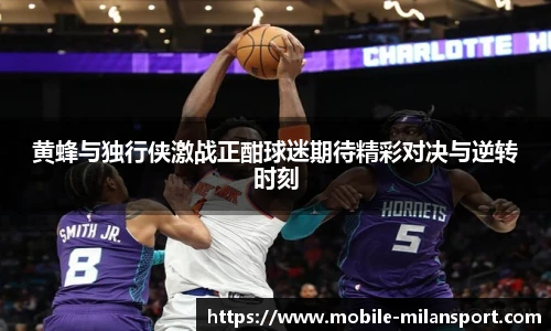 黄蜂与独行侠激战正酣球迷期待精彩对决与逆转时刻