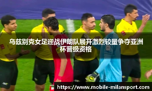 乌兹别克女足迎战伊朗队展开激烈较量争夺亚洲杯晋级资格